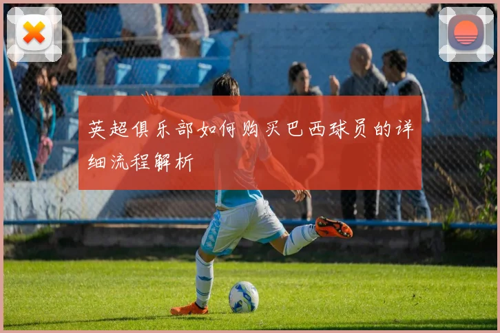 英超俱乐部如何购买巴西球员的详细流程解析