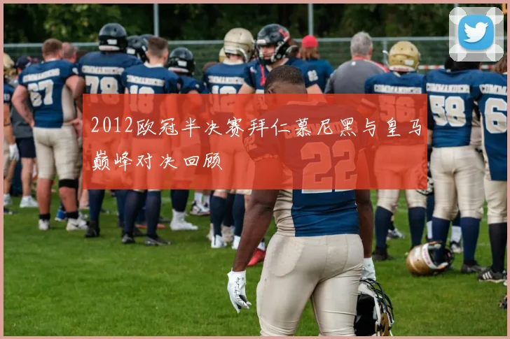 2012欧冠半决赛拜仁慕尼黑与皇马巅峰对决回顾