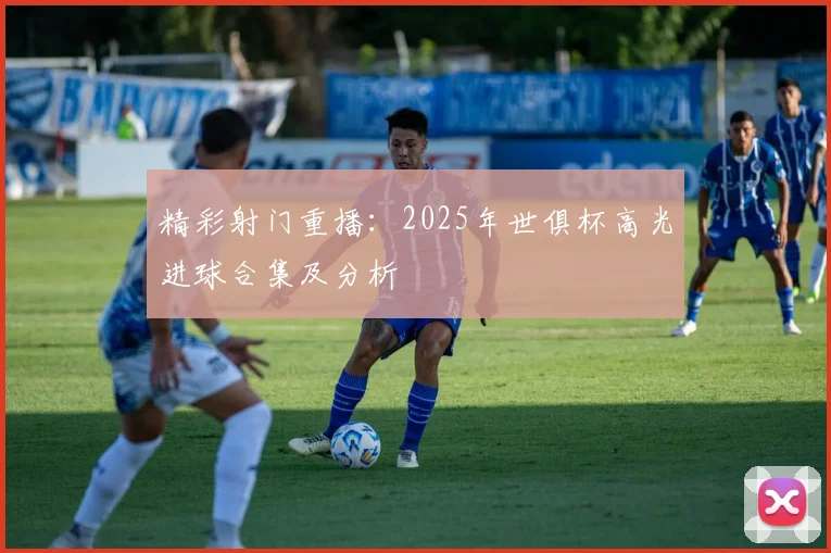 精彩射门重播：2025年世俱杯高光进球合集及分析