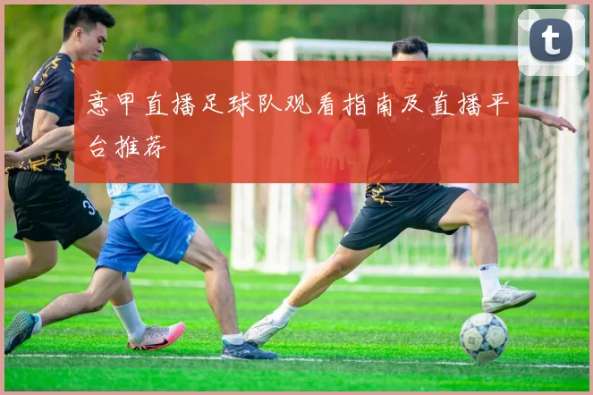 意甲直播足球队观看指南及直播平台推荐