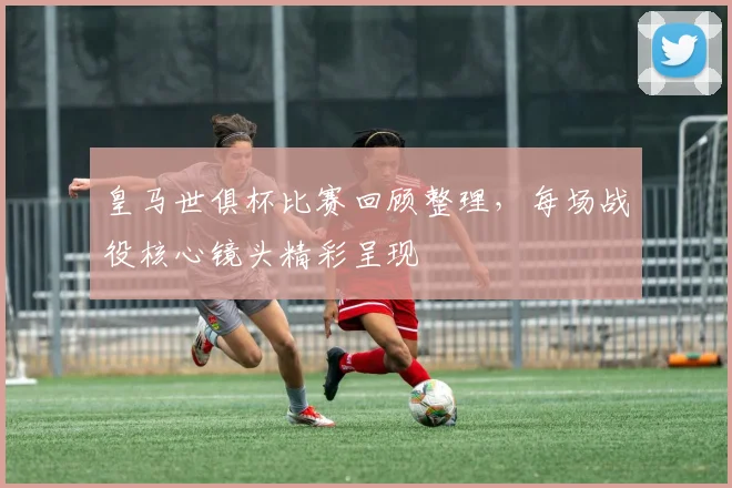 皇马世俱杯比赛回顾整理，每场战役核心镜头精彩呈现