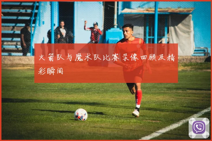 火箭队与魔术队比赛录像回顾及精彩瞬间