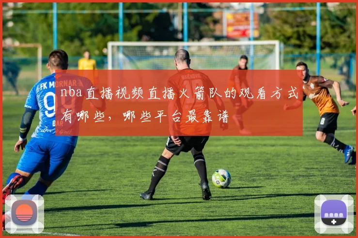 nba直播视频直播火箭队的观看方式有哪些，哪些平台最靠谱