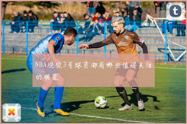 NBA现役3号球员都有哪些值得关注的明星
